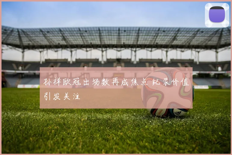 孙祥欧冠出场数再成焦点 纪录价值引发关注