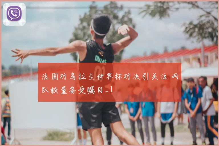 法国对乌拉圭世界杯对决引关注 两队较量备受瞩目_1