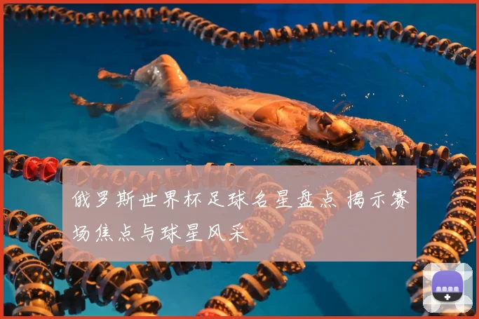 俄罗斯世界杯足球名星盘点 揭示赛场焦点与球星风采