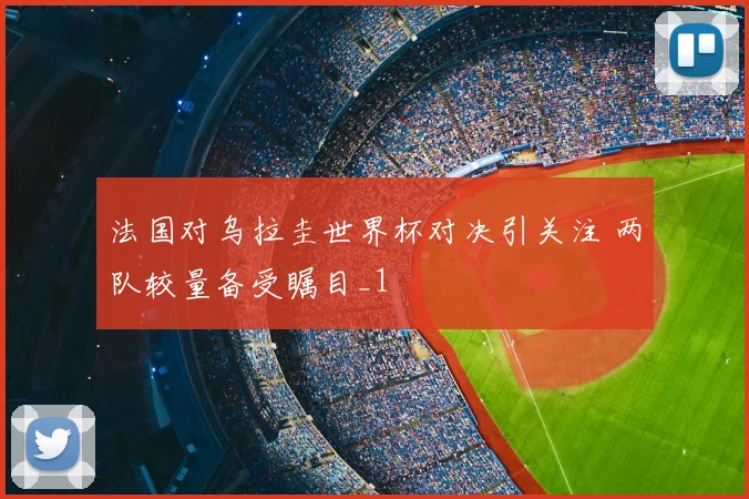 法国对乌拉圭世界杯对决引关注 两队较量备受瞩目_1