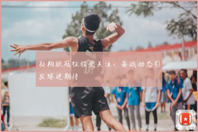 孙翔欧冠征程受关注，备战动态引发球迷期待