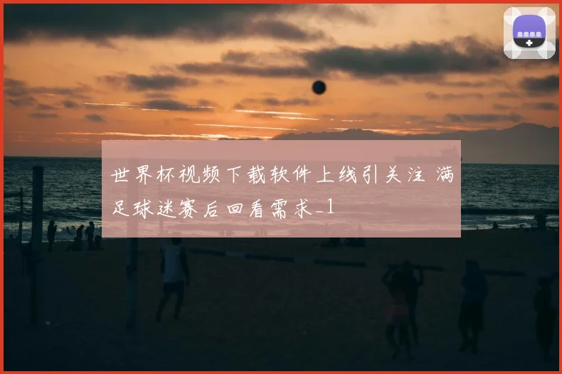 世界杯视频下载软件上线引关注 满足球迷赛后回看需求_1